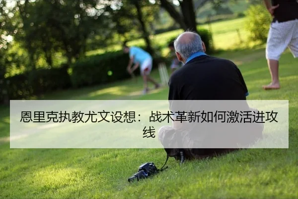 恩里克执教尤文设想：战术革新如何激活进攻线